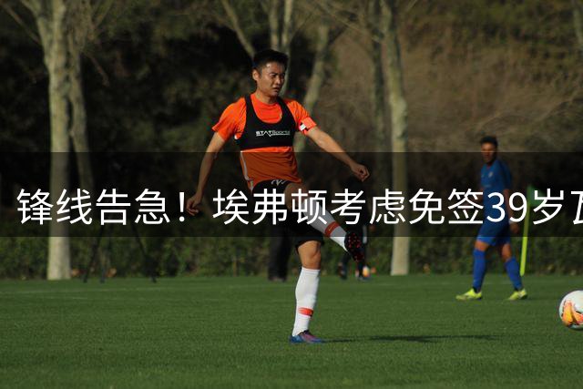 锋线告急！埃弗顿考虑免签39岁瓦尔迪，英超传奇或重返赛场